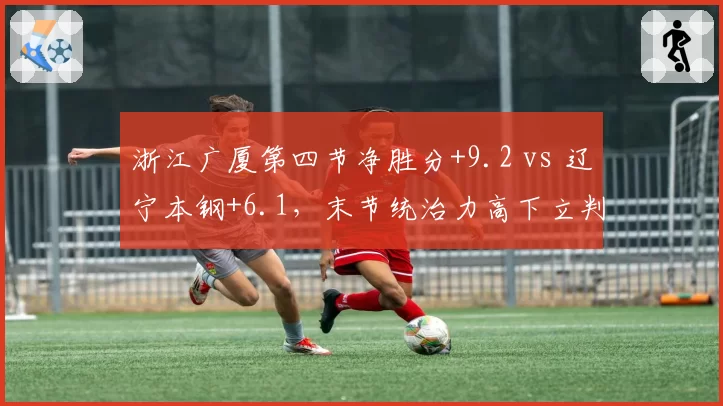 浙江广厦第四节净胜分+9.2 vs 辽宁本钢+6.1,末节统治力高下立判